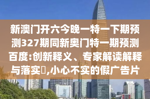 新澳門開六今晚一特一下期預測327期同新奧門特一期預測百度:創新釋義、專家解讀解釋與落實?,小心不實的假廣告片