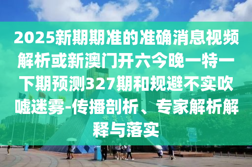 2025新期期準的準確消息視頻解析或新澳門開六今晚一特一下期預測327期和規避不實吹噓迷霧-傳播剖析、專家解析解釋與落實