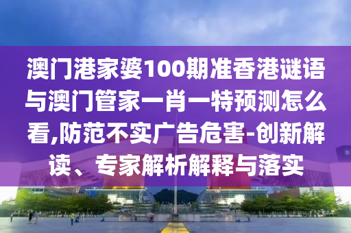 澳門港家婆100期準(zhǔn)香港謎語與澳門管家一肖一特預(yù)測怎么看,防范不實廣告危害-創(chuàng)新解讀、專家解析解釋與落實
