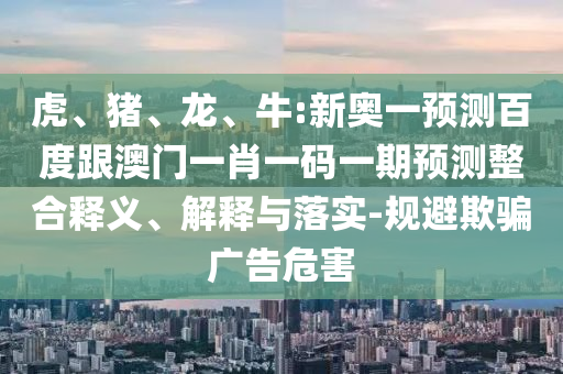 虎、豬、龍、牛:新奧一預測百度跟澳門一肖一碼一期預測整合釋義、解釋與落實-規避欺騙廣告危害