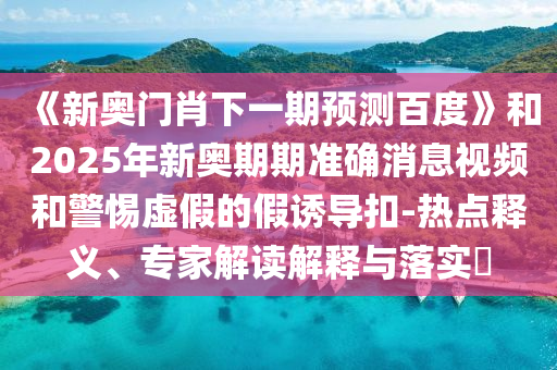 《新奧門肖下一期預測百度》和2025年新奧期期準確消息視頻和警惕虛假的假誘導扣-熱點釋義、專家解讀解釋與落實?