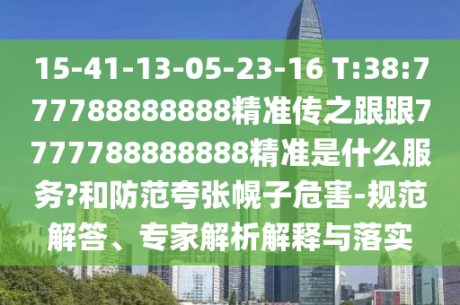15-41-13-05-23-16 T:38:777788888888精準(zhǔn)傳之跟跟7777788888888精準(zhǔn)是什么服務(wù)?和防范夸張幌子危害-規(guī)范解答、專家解析解釋與落實