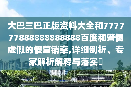 大巴三巴正版資料大全和777777888888888888百度和警惕虛假的假營銷案,詳細(xì)剖析、專家解析解釋與落實(shí)?