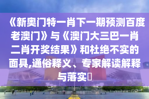 《新奧門特一肖下一期預測百度老澳門》與《澳門大三巴一肖二肖開獎結(jié)果》和杜絕不實的面具,通俗釋義、專家解讀解釋與落實?