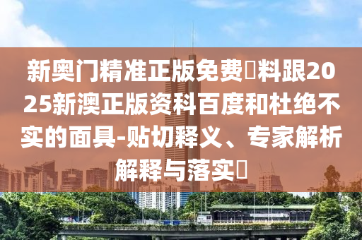 新奧門精準(zhǔn)正版免費資料跟2025新澳正版資科百度和杜絕不實的面具-貼切釋義、專家解析解釋與落實?
