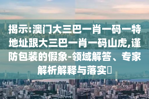 揭示:澳門大三巴一肖一碼一特地址跟大三巴一肖一碼山虎,謹防包裝的假象-領域解答、專家解析解釋與落實?