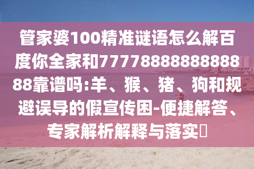 管家婆100精準(zhǔn)謎語怎么解百度你全家和7777888888888888靠譜嗎:羊、猴、豬、狗和規(guī)避誤導(dǎo)的假宣傳困-便捷解答、專家解析解釋與落實(shí)?