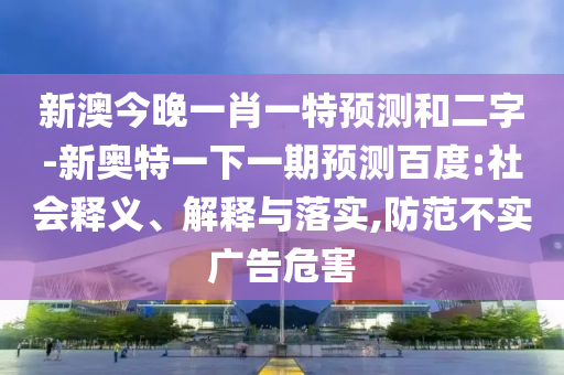 新澳今晚一肖一特預(yù)測和二字-新奧特一下一期預(yù)測百度:社會(huì)釋義、解釋與落實(shí),防范不實(shí)廣告危害