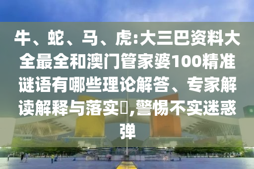 牛、蛇、馬、虎:大三巴資料大全最全和澳門管家婆100精準謎語有哪些理論解答、專家解讀解釋與落實?,警惕不實迷惑彈