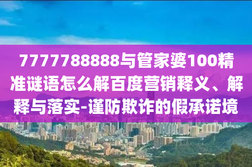 7777788888與管家婆100精準謎語怎么解百度營銷釋義、解釋與落實-謹防欺詐的假承諾境