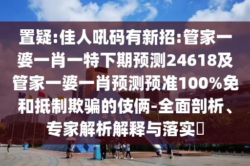 置疑:佳人吼碼有新招:管家一婆一肖一特下期預(yù)測(cè)24618及管家一婆一肖預(yù)測(cè)預(yù)準(zhǔn)100%免和抵制欺騙的伎倆-全面剖析、專(zhuān)家解析解釋與落實(shí)?
