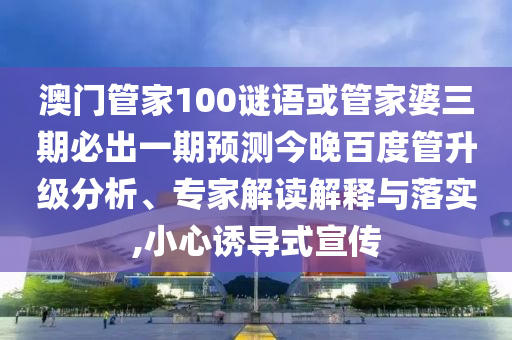 澳門管家100謎語或管家婆三期必出一期預測今晚百度管升級分析、專家解讀解釋與落實,小心誘導式宣傳