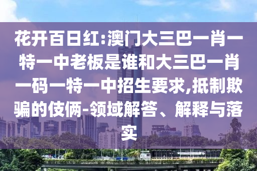 花開百日紅:澳門大三巴一肖一特一中老板是誰和大三巴一肖一碼一特一中招生要求,抵制欺騙的伎倆-領域解答、解釋與落實