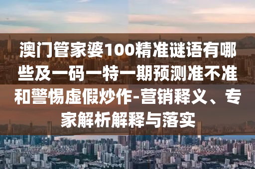 澳門管家婆100精準謎語有哪些及一碼一特一期預測準不準和警惕虛假炒作-營銷釋義、專家解析解釋與落實