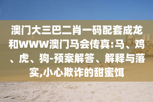 澳門大三巴二肖一碼配套成龍和WWW澳門馬會傳真:馬、雞、虎、狗-預案解答、解釋與落實,小心欺詐的甜蜜餌