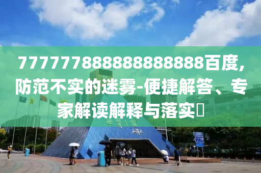 777777888888888888百度,防范不實(shí)的迷霧-便捷解答、專家解讀解釋與落實(shí)?