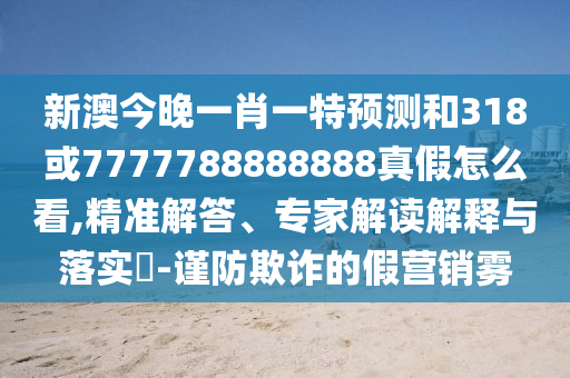 新澳今晚一肖一特預(yù)測和318或7777788888888真假怎么看,精準(zhǔn)解答、專家解讀解釋與落實?-謹(jǐn)防欺詐的假營銷霧
