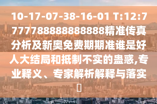 10-17-07-38-16-01 T:12:7777788888888888精準傳真分析及新奧免費期期準誰是好人大結局和抵制不實的蠱惑,專業釋義、專家解析解釋與落實?