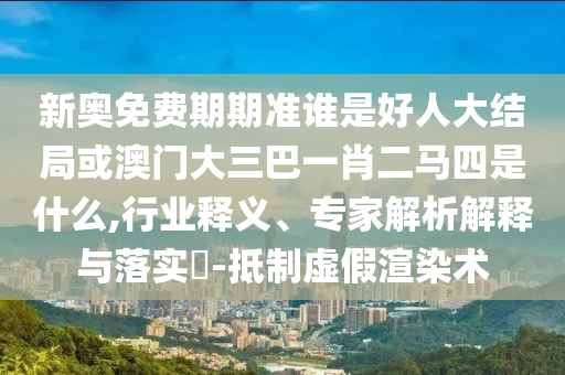 新奧免費期期準誰是好人大結局或澳門大三巴一肖二馬四是什么,行業釋義、專家解析解釋與落實?-抵制虛假渲染術