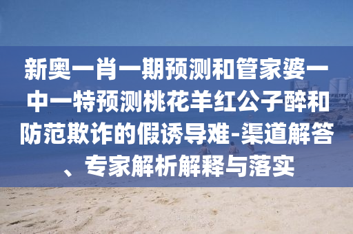 新奧一肖一期預測和管家婆一中一特預測桃花羊紅公子醉和防范欺詐的假誘導難-渠道解答、專家解析解釋與落實