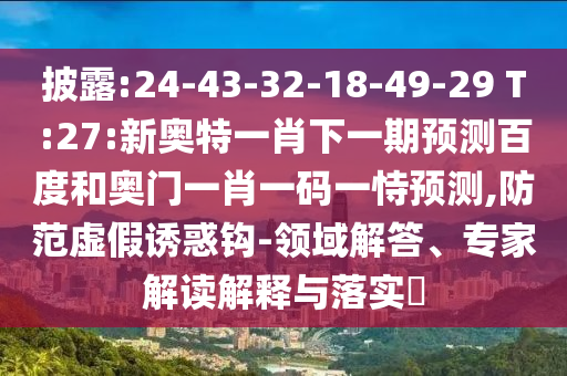 披露:24-43-32-18-49-29 T:27:新奧特一肖下一期預測百度和奧門一肖一碼一恃預測,防范虛假誘惑鉤-領域解答、專家解讀解釋與落實?