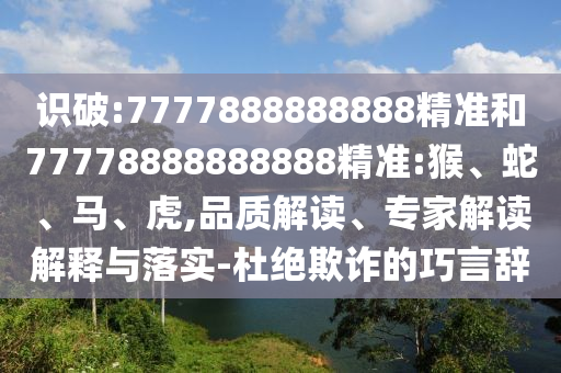 識破:7777888888888精準和77778888888888精準:猴、蛇、馬、虎,品質解讀、專家解讀解釋與落實-杜絕欺詐的巧言辭