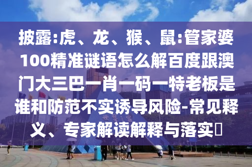 披露:虎、龍、猴、鼠:管家婆100精準謎語怎么解百度跟澳門大三巴一肖一碼一特老板是誰和防范不實誘導風險-常見釋義、專家解讀解釋與落實?