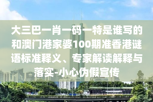 大三巴一肖一碼一特是誰寫的和澳門港家婆100期準香港謎語標準釋義、專家解讀解釋與落實-小心偽假宣傳