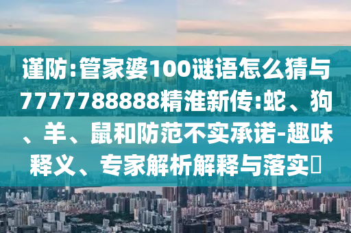 謹(jǐn)防:管家婆100謎語(yǔ)怎么猜與7777788888精淮新傳:蛇、狗、羊、鼠和防范不實(shí)承諾-趣味釋義、專(zhuān)家解析解釋與落實(shí)?