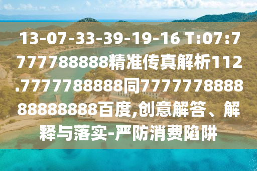 13-07-33-39-19-16 T:07:7777788888精準傳真解析112.7777788888同777777888888888888百度,創意解答、解釋與落實-嚴防消費陷阱