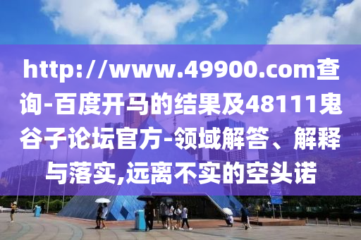 http://www.49900.com查詢-百度開馬的結果及48111鬼谷子論壇官方-領域解答、解釋與落實,遠離不實的空頭諾