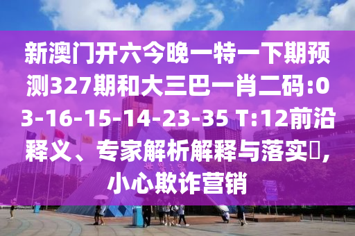 新澳門開六今晚一特一下期預測327期和大三巴一肖二碼:03-16-15-14-23-35 T:12前沿釋義、專家解析解釋與落實?,小心欺詐營銷