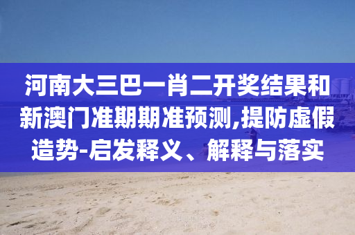 河南大三巴一肖二開獎結果和新澳門準期期準預測,提防虛假造勢-啟發釋義、解釋與落實