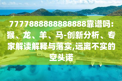 7777888888888888靠譜嗎:猴、龍、羊、馬-創新分析、專家解讀解釋與落實,遠離不實的空頭諾