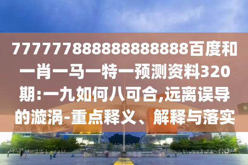 777777888888888888百度和一肖一馬一特一預測資料320期:一九如何八可合,遠離誤導的漩渦-重點釋義、解釋與落實