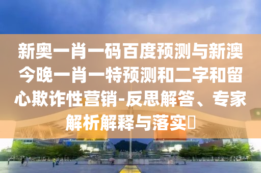 新奧一肖一碼百度預測與新澳今晚一肖一特預測和二字和留心欺詐性營銷-反思解答、專家解析解釋與落實?