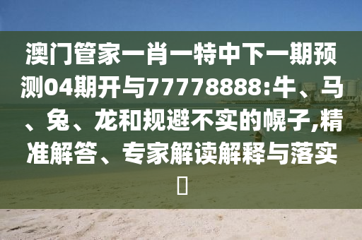 澳門管家一肖一特中下一期預測04期開與77778888:牛、馬、兔、龍和規避不實的幌子,精準解答、專家解讀解釋與落實?
