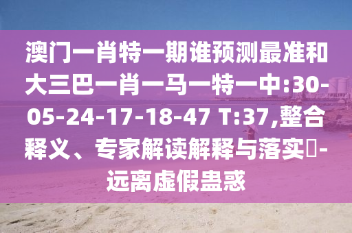 澳門一肖特一期誰預測最準和大三巴一肖一馬一特一中:30-05-24-17-18-47 T:37,整合釋義、專家解讀解釋與落實?-遠離虛假蠱惑