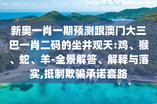 新奧一肖一期預測跟澳門大三巴一肖二碼的坐井觀天:雞、猴、蛇、羊-全景解答、解釋與落實,抵制欺騙承諾套路