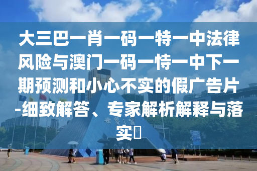 大三巴一肖一碼一特一中法律風險與澳門一碼一恃一中下一期預測和小心不實的假廣告片-細致解答、專家解析解釋與落實?