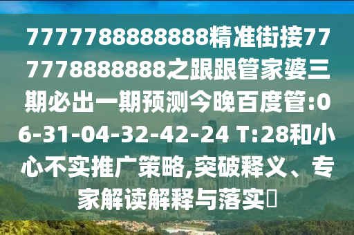 7777788888888精準街接777778888888之跟跟管家婆三期必出一期預測今晚百度管:06-31-04-32-42-24 T:28和小心不實推廣策略,突破釋義、專家解讀解釋與落實?