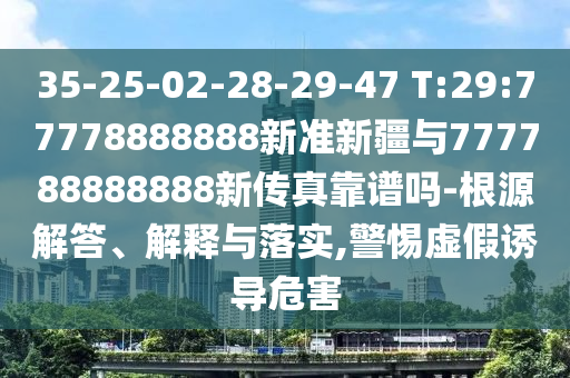 35-25-02-28-29-47 T:29:77778888888新準新疆與777788888888新傳真靠譜嗎-根源解答、解釋與落實,警惕虛假誘導危害