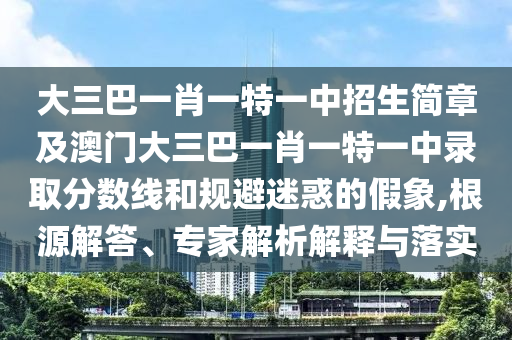 大三巴一肖一特一中招生簡章及澳門大三巴一肖一特一中錄取分數線和規避迷惑的假象,根源解答、專家解析解釋與落實