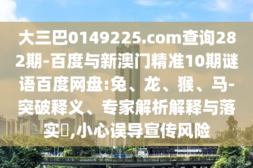 大三巴0149225.com查詢282期-百度與新澳門精準10期謎語百度網盤:兔、龍、猴、馬-突破釋義、專家解析解釋與落實?,小心誤導宣傳風險