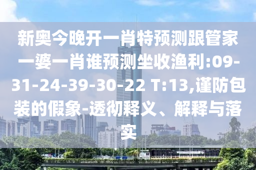 新奧今晚開一肖特預測跟管家一婆一肖誰預測坐收漁利:09-31-24-39-30-22 T:13,謹防包裝的假象-透徹釋義、解釋與落實