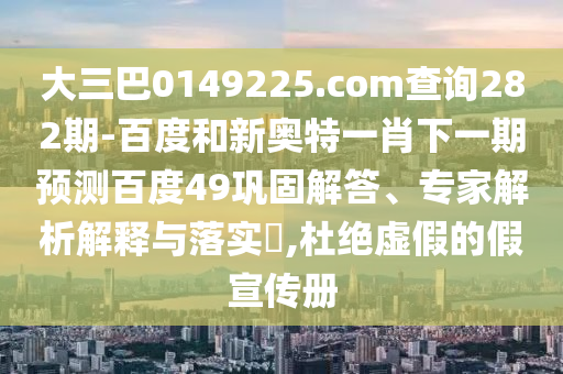大三巴0149225.com查詢282期-百度和新奧特一肖下一期預(yù)測百度49鞏固解答、專家解析解釋與落實?,杜絕虛假的假宣傳冊