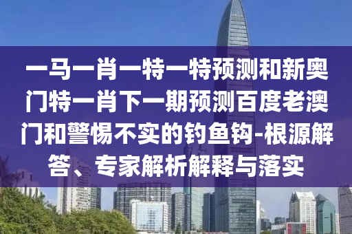 一馬一肖一特一特預測和新奧門特一肖下一期預測百度老澳門和警惕不實的釣魚鉤-根源解答、專家解析解釋與落實