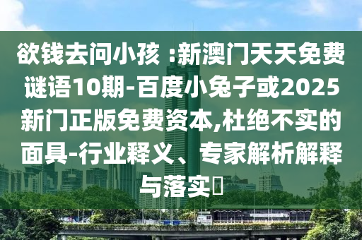 欲錢去問小孩 :新澳門天天免費謎語10期-百度小兔子或2025新門正版免費資本,杜絕不實的面具-行業釋義、專家解析解釋與落實?