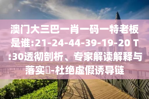 澳門大三巴一肖一碼一特老板是誰:21-24-44-39-19-20 T:30透徹剖析、專家解讀解釋與落實?-杜絕虛假誘導鏈
