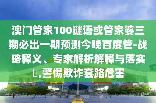澳門管家100謎語或管家婆三期必出一期預(yù)測(cè)今晚百度管-戰(zhàn)略釋義、專家解析解釋與落實(shí)?,警惕欺詐套路危害